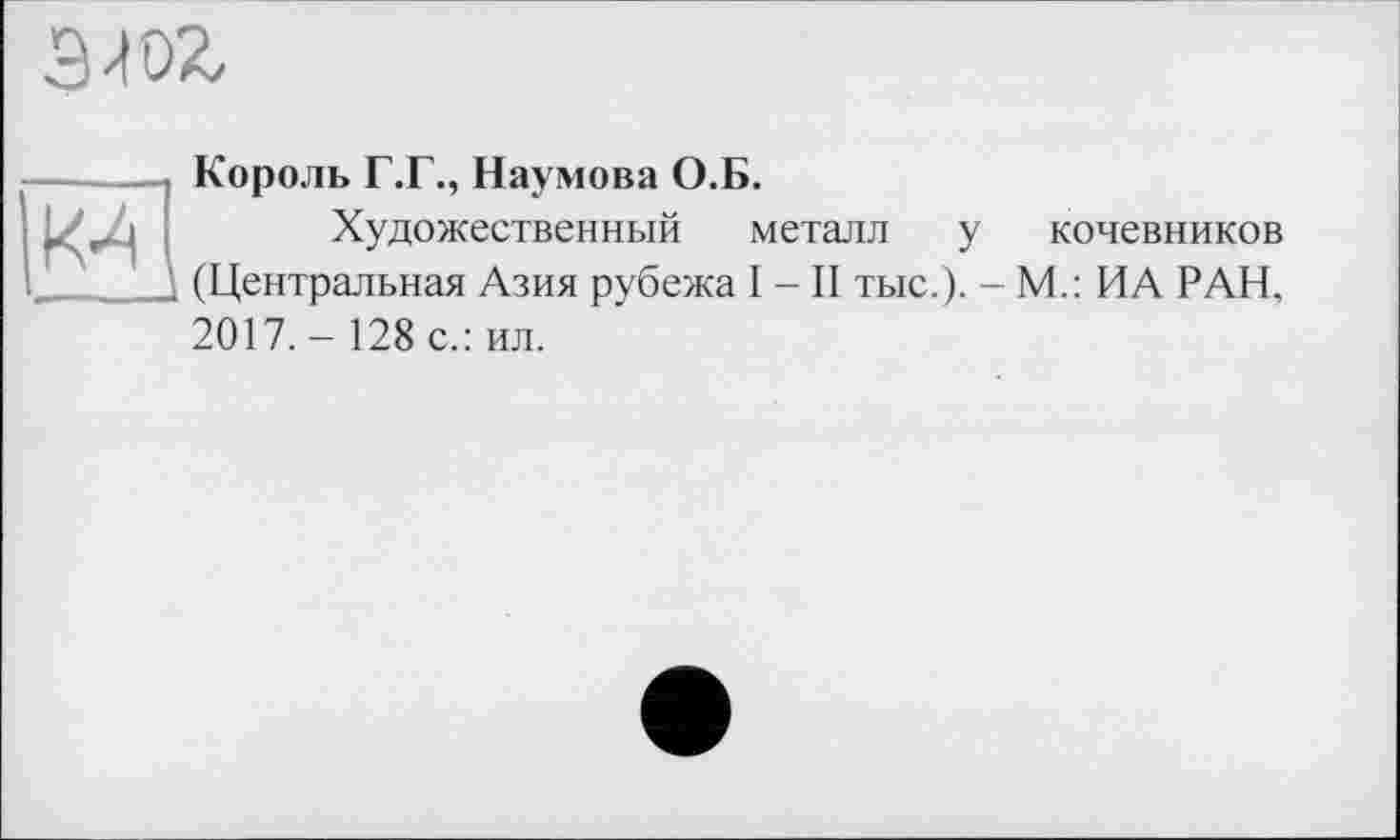 ﻿К-4
эж-
Король Г.Г., Наумова О.Б.
Художественный металл у кочевников (Центральная Азия рубежа I - II тыс.). - М.: ИА РАН, 2017.- 128 с.: ил.